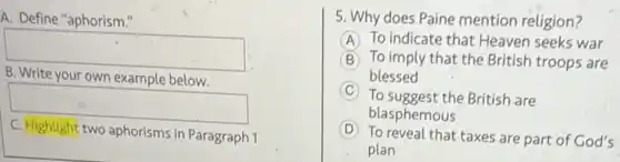 A. Define "aphorism."
square 
your own example below
square 
C. Highlight two aphorisms in Paragraph 1
5. Why does Paine mention religion?
A (A) To indicate that Heaven seeks war
B To imply that the British troops are
blessed
C To suggest the British are
D
To reveal that taxes are part of God's
blasphemous
plan