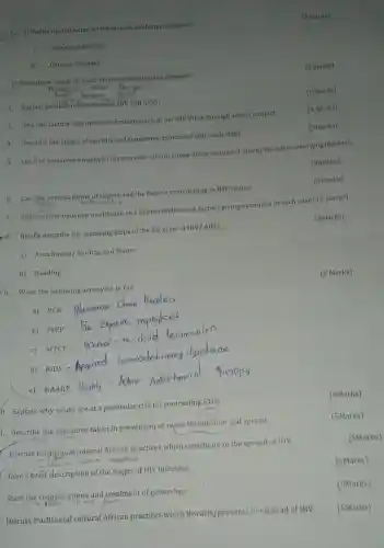 A) Define the following terms as used in lifestyle diseases?
__
(2 marks)
1. Sedentary lifestyle
Chronic diseases
b) State three characteristics of non communicable diseases?
2. Explain the difference between fly and AIDS?
3. Give five factors that Influence transmission of the HIV Virus through sexual contact.
(5 Marks)
4. Describe the stages of syphilis and symptoms issociated with each stage.
(5marks)
5. List five measures employed in reservoir control aimed at the control of emerging and reemerging diseases.
(5marks)
6. List the various forms of stigma and the factors contributing to HIV stigma.
7. Differentiate between modifiable and nonmodifiable risk factors giving examples in each case? (5 marks)
8. Briefly describe the following steps of the life cycle of HIV/AIDS.
(5marks)
a) Attachment/binding and fusion
b) Budding
9. Write the following acronyms in full.
(5 Marks)
a) PCR
b) PrEP
c) MTCT
0. Explain why youth are at a particular risk for contracting STDs.
(5Marks)
1. Describe the measures taken in prevention of swine flu Infection and spread.
(5Marks)
- Discuss traditional cultural African practices which contribute to the spread of HIV.
-4.9m
(5Marks)
Give a brief description of the stages of HIV infection.
(5Marks)
State the complications and treatment of gonorrhea.
Discuss traditional cultural African practices which thwarts/prevents the spread of HIV.
(3 marks)
(5 Maris)
(5marks)
(5Marks)
(5Marks)