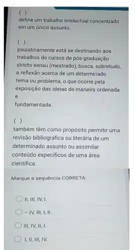 ( )
define um trabalho intelectual concentrado
em um único assunto.
()
paulatinamente está se destinando aos
trabalhos de cursos de pós-graduação
stricto sensu (mestrado), busca sobretudo,
a reflexão acerca de um determinado
tema ou problema, o que ocorre pela
exposição das ideias de maneira ordenada
e
fundamentada.
()
também têm como propósito permitir uma
revisão bibliográfica ou literária de um
determinado assunto ou assimilar
conteúdo especificos de uma área
cientifica.
Marque a sequência CORRETA:
II, III, IV, I.
- IV, III, I,II.
III, IV, II, I.
I, II, III, IV.