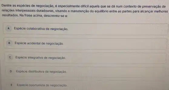 Dentre as espécies de negociação, é especialmente dificil aquela que se dá num contexto de preservação de
relações interpessoais duradouras, visando a manutenção do equilibrio entre as partes para alcançar melhores
resultados. Na frase acima descreveu-se a:
A Espécie colaborativa de negociação
B Espécie acidental de negociação
C Espécie integrativa de negociação
D Espécie distributiva de negociação
E Espécie oportunista de negociação