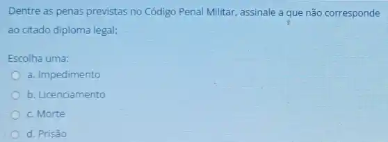 Dentre as penas previstas no Código Penal Militar, assinale a que não corresponde
ao citado diploma legal:
Escolha uma:
a. Impedimento
b. Licenciamento
c.Morte
d. Prisão