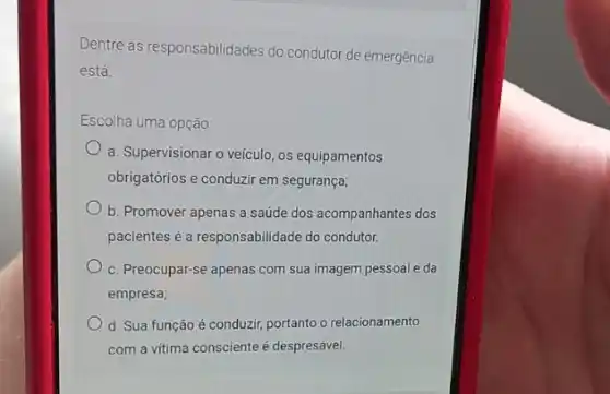 Dentre as responsabilidades do condutor de emergência
está:
Escolha uma opção:
a. Supervisionar o veículo os equipamentos
obrigatórios e conduzir em segurança;
b. Promover apenas a saúde dos acompanhantes dos
pacientes é a responsabilidade do condutor.
c. Preocupar-se apenas com sua imagem pessoal e da
empresa;
d. Sua função é conduzir, portanto o relacionamento
com a vitima consciente é despresável.