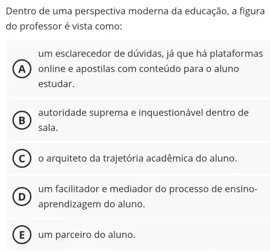 Dentro de uma perspectiva moderna da educação, a figura
do professor é vista como:
um esclarecedor de dúvidas, iá que há plataformas
A A online e apostilas com conteúdo para o aluno
estudar.
B
autoridade suprema e inquestionável dentro de
5
sala.
C o arquiteto da trajetória acadêmica do aluno. C
(D) D
um facilitador e mediador do processo de ensino-
aprendizagem do aluno.
E um parceiro do aluno.