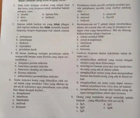 depan jawaban yang Anda anggap benari
1. Pada kulit terdapat struktur yang sangat kuat
dan keras yang berperan untuk menahan bakteri
patogen, yaitu __
a. keratin
d. lapisan lilin
b. kitin
e. kutikula
C. dentin
2. Saluran tubuh berikut ini yang tidak dilapisi
oleh lapisan mukosa dan tidak memiliki kontak
langsung dengan lingkungan luar adalah saluran
__
a. pernapasan
b. pencernaan
C. ekskresi
d. reproduksi
e. peredaran darah
3. Di dalam lambung terdapat pertahanan tubuh
nonspesifik berupa asam klorida yang dapat me-
nyebabkan __
a. koagulasi protein mikroba
b. hancurnya protein mikroba
C. hancurnya dinding sel mikroba
d. lisisnya mikroba
e. terhambatny pertumbuhan mikroba
4. Suatu senyawa kimia yang dihasilkan oleh sel-
sel tubuh yang terinfeksi virus yang dikirim ke
sel-se] di sekitarnya agar penyebaran virus lebih
luas dapat dicegah disebut __
a. komplemen
b. interferon
C. interleukin
d. antibodi
e. histamin
5. Pertahanan tubuh spesifik meliputi produksi pro-
tein pertahanan spesifik yang disebut antibodi
oleh __
a. limfosit
d. neutrofil
b. monosit
e. basofil
C. leukosit
6. Keistimewaan sel T adalah dapat membedakan
antara sel normal dan sel yang di dalamnya ter-
dapat virus yang bersembunyi. Hal itu dimung-
kinkan karena adanya bantuan __
a. sistem molekul MHC
b. sistem komplemen
C. interferon
d. antibodi
e. histamin
7. Limfosit berperan dalam kekebalan tubuh de-
ngan cara __
a. menghasilkan antibodi yang sesuai dengan
antigen yang akan dilawannya
b. memfagosit kuman penyakit atau benda-ben-
da asing yang ada di dalam tubuh
C. menghasilkan enzim yang akan menguraikan
kuman dan benda asing yang ada di dalam tu-
buh
d. menghasilkan zat asam yang dapat menye-
babkan terjadinya lisis virus atau sel bakteri
e. menghancurkan kuman dan benda asing de-
ngan menggunaka n sekret dari lisosom
8. Orang yang menderita alergi memiliki terlalu
banyak __ yang dihasilkan oleh sel-sel B.
a. IgA
d. IgG
b. IgD
e. IgM
C. IgE