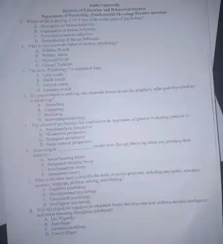 Department of Psychology Fundamental Phycology Practice questions
Institute of Education and Behavioral Sciences
Ambo University
1. Which of the following is NOT one of the main goals of psychology?
A. Description of human behaviors
B. Expoription of human behaviors
C. Prediction of human behaviors
D. Sympathizing of human behaviors
2. Who is considered the father of modern psychology?
A. Wilhelm Wundt
B. William James
C. Sigmund Freud
D. Edward Titchener
3. The term "Psychology" is originated from:
A. Latin words
B. Greek words
C. English words
D. Germany words
4. If a psychologist is studying why Mamush always abuses his neighbors, what goal of psychology
is achieving?
A. Describing
B. Explaining
C Predicting
D. Intervening/controlling
5. The school of psychology that emphasizes the importance of genetics in shaping behavior is:
A. Psychoanalysis perspective
B Humanistic perspective
C. Biological perspective
D. Socio-cultural perspective
6. According to __ , people learn through observing others and imitating their
behavior.
A. Social learning theory
B. Behavioral learning theory
C. Psychoanalysis theory
D. Humanistic theory
7. What is the term used to describe the study of mental processes.including perception, attention,
memory, language,problem-solving, and thinking?
A. Cognitive psychology
B. Developmental psychology
c Educational psychology
D. Intelligence psychology
8. Who developed the cognitive development theory that describes how children develop intelligence
and moral reasoning throughout childhood?
A. Lev Vygotsky
B. Jean Piaget
C. Lawrence Kohlberg
D. Carol Gilligan