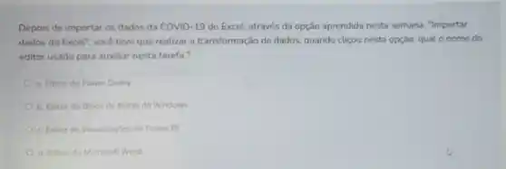 Depois de importar os dados da COVID -19 do Excel, através da opção aprendida nesta semana . Importar
dados do Excel", vocé teve que realizar a transformação de dados, quando clicou nesta opção, qual o nome do
editor usado para auxiliar nesta tarefa?
a. Editor do Power Query
b. Editor do Bloco de Notas do Windows
c. Editor de Visualizaçbes do Power BI
d. Editor do Microsoft Word