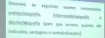 Descreva os seguintes exames contrastados:
uretrocistografia,
histerossalpingografia
dacriocistografia (para que servem, quando são
indicados, vantagens e contraindicações)