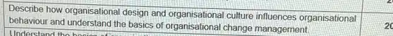 Describe how organisational design and organisational culture influences organisational
behaviour and understanc the basics of organisationa I change management.
20