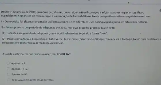 Desde 1^circ  de janeiro de 2009 quando o decreto entrou em vigor, o Brasil comecou a adotar as novas regras ortográficas,
especialmente em meios de comunicação e na produção de livros didáticos. Nesta perspective analise as seguintes assertivas:
1-0 propósito foi elcançar uma maior uniformização entre os diferentes usos da lingua portuguesa em diferentes culturas.
II-Estava previsto um periodo de adaptação até 2012, mos esse prazo foi prorrogado até 2018.
III-Durante esse periodo de adaptação, era inaceitável escrever segundo a forma "nova".
IV-Paises como Angola Moçambique, Cabo Verde, Guiné-Bikset , São Tomé e Principe Timor-Leste e Portugal, foram mais cautelosos e
relutantes em adotar todas as mudanças propostas.
Assinale a alternativa que reúne as assertivas CORRE TAS:
Apenaslell.
Apenas IIe IV.
Apenasle IV.
Todas as alternativas estão corretas.