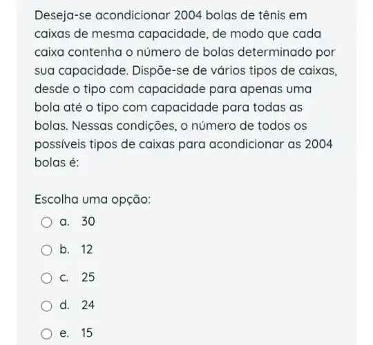 Deseja-se acondicionar 2004 bolas de tênis em
caixas de mesma capacidade, de modo que cada
caixa contenha o número de bolas determinado por
sua capacidade . Dispõe-se de vários tipos de caixas,
desde o tipo com capacidade para I apenas uma
bola até o tipo com capacidade para todas as
bolas. Nessas condições, o número de todos os
possiveis tipos de caixas para acondicionar as 2004
bolas é:
Escolha uma opção:
a. 30
b. 12
c. 25
d. 24
e. 15