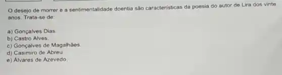 desejo de morrer e a sentimentalidade doentia são características da poesia do autor de Lira dos vinte
anos. Trata-se de:
a) Gonçalves Dias.
b) Castro Alves.
c) Gonçalves de Magalhǎes.
d) Casimiro de Abreu.
e) Alvares de Azevedo.