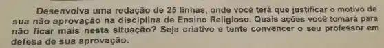 Desen volva u ma redação de 25 linhas onde você terá que justificar o motivo de
sua nã o apro vacão na dis ciplina de Ensino Religioso Quais ações você tomará para
não f icar n ais ne sta situação?Seja criativo e tente convencer o seu professor em
defes a de su la aprova cão.