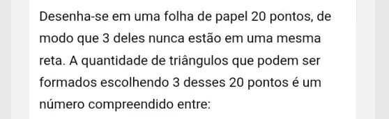 Desenha-se em uma folha de papel 20 pontos, de
modo que 3 deles nunca estão em uma mesma
reta. A quantidade de triângulos que podem ser
formados escolhendo 3 desses 20 pontos é um
número compreendido entre: