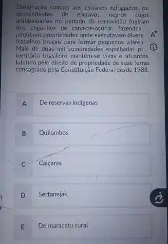 Designação comum aos escravos refugiados, ou
descendentes de escravos negros cujos
antepassados no período da escravidão fugiram
dos engenhos de cana-de-acúcar fazendas
pequenas propriedades onde executavam divers
trabalhos. braçais para formar pequenos vilarej
Mais de duas mil comunidades espalhadas pe
território brasileiro mantêm-se vivas e atuantes.
lutando pelo direito de propriedade de suas terras
consagrado pela Constituição Federal desde 1988.
A De reservas indigenas
B Quilombos
Cáiçaras
D Sertanejas
E De maracatu rural