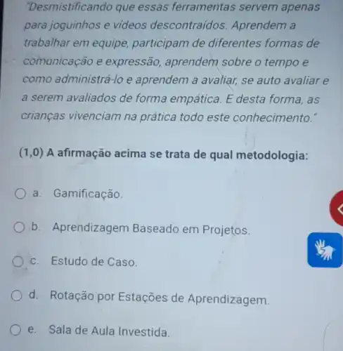 "Desmistificando que essas ferramentas servem apenas
para joguinhos e videos descontraídos Aprendem a
trabalhar em equipe,participam de diferentes formas de
comunicação e expressão, aprendem sobre o tempo e
como administrá-lo e aprendem a avaliar, se auto avaliar e
a serem avaliados de forma empática. E desta forma, as
crianças vivenciam na prática todo este conhecimento."
(1,0) A afirmação acima se trata de qual metodologia:
a. Gamificação.
b. Aprendizagem Baseado em Projetos.
c. Estudo de Caso.
d. Rotação por Estações de Aprendizagem.
e. Sala de Aula Investida.