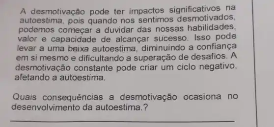 A desmotivação pode ter impactos significativos na
autoestima , pois quando nos sentimos des motivados,
podemos começar a duvidar das nossas habilidades,
valor e capacidade de alcançar sucesso. Isso pode
levar a uma baixa autoestima , diminuindo a confiança
em si mesmo e dificultando a superação de desafios. A
afetando a autoestima.
desmotivação constante pode criar um ciclo negativo,
Quais consequências , a desmotivação ocasiona no
desenvolvimento da autoestima.?
__