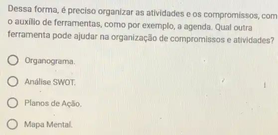 Dessa forma, é preciso organizar as atividades e os compromissos, com
auxílio de ferramentas, como por exemplo, a agenda. Qual outra
ferramenta pode ajudar na organização de compromissos e atividades?
Organograma
Análise SWOT.
Planos de Ação.
Mapa Mental.