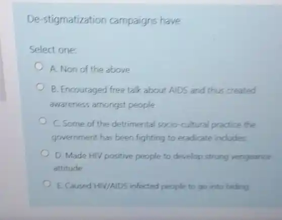 De-stigmatization campaigns have
Select one:
A. Non of the above
B. Encouraged free talk about AIDS and thus created
awareness amongst people
C. Some of the detrimental socio-cultural practice the
government has been fighting to eradicate includes
D. Made HIV positive people to develop strong vengeance
attitude
E. Caused HIV/AIDS infected people to go into hiding