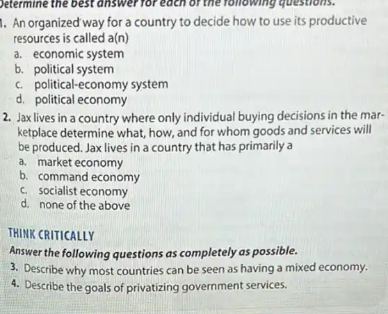 Determine the best answer for each of the following questions.
1. An organized way for a country to decide how to use its productive
resources is called a(n)
a. economic system
b. political system
c. political-economy system
d. political economy
2. Jax lives in a country where only individual buying decisions in the mar-
ketplace determine what how, and for whom goods and services will
be produced. Jax lives in a country that has primarily a
a. market economy
b. command economy
c. socialist economy
d. none of the above
THINK CRITICALLY
Answer the following questions as completely as possible.
3. Describe why most countries can be seen as having a mixed economy.
4. Describe the goals of privatizing government services.