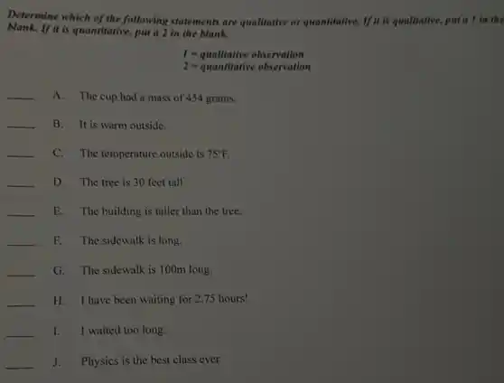 Determine which of the following statements are qualitative or quantitative.If it is qualitative, put a I in the
blank.If it is quantitative, put a 2 in the blank.
I=qmillitiveobservation
2=quantititiveobxervation
__ A.The cup had a mass of 454 grams,
__ B. It is warm outside.
__ C. The temperature outside is 75^circ F
__ D. The tree is 30 feet tall.
__ E. The building is taller than the tree.
__ F. The sidewalk is long.
__ G. The sidewalk is 100m long.
__ H. I have been waiting for 2.75 hours!
__ 1. I waited too long.
__ J. Physics is the best class ever.