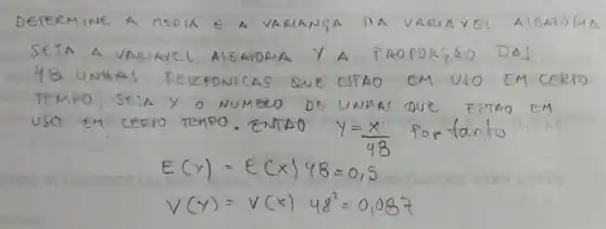 DETERMINE A MEDIA E A VARIANGA DA VARIAVSI AIGATOMA SEJA A VARIAVEL AIEATORIA Y A PROPORGSO DAS 48 UNHAS TELEFONICAS QUE CSTAO EM USO EM CORTO TEMPO, SEJA X O NUMERO DS UNHAS QUE ESTAO EM USO EM CERTO TEMPO. ENTAO Y=(x)/(48) Portanto
[

E(y)=E(x) 48=0,5 
V(y)=V(x) 48^2=0,087

]