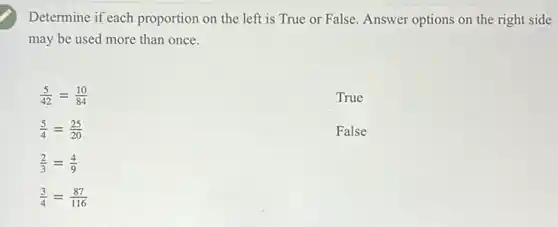 Determine if each proportion on the left is True or False Answer options on the right side
may be used more than once.
(5)/(42)=(10)/(84)
True
(5)/(4)=(25)/(20)
False
(2)/(3)=(4)/(9)
(3)/(4)=(87)/(116)