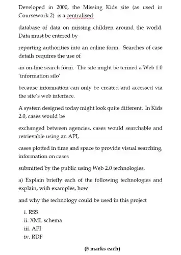 Developed in 2000 , the Missing Kids site (as used in
Coursework 2) is a centralised
database of data on missing children around the world.
Data must be entered by
reporting authorities into an online form . Searches of case
details requires the use of
an on-line search form. The site might be termed a Web 1.0
'information silo'
because information can only be created and accessed via
the site's web interface.
A system designed today might look quite different. In Kids
2.0, cases would be
exchanged between agencies, cases would searchable and
retrievable using an API,
cases plotted in time and space to provide visual searching,
information on cases
submitted by the public using Web 2.0 technologies.
a) Explain briefly each of the following technologies and
explain, with examples , how
and why the technology could be used in this project
i. RSS
ii. XML schema
iii. API
iv. RDF
(5 marks each)