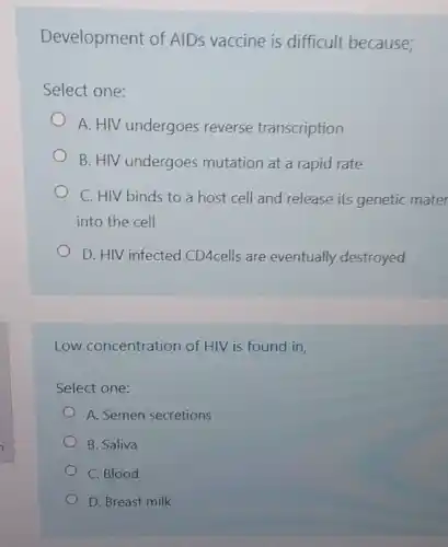 Development of AIDs vaccine is difficult because;
Select one:
A. HIV undergoes reverse transcription
B. HIV undergoes mutation at a rapid rate
C. HIV binds to a host cell and release its genetic mater
into the cell
D. HIV infected CD4cells are eventually destroyed
Low concentration of HIV is found in,
Select one:
A. Semen secretions
B. Saliva
C. Blood
D. Breast milk