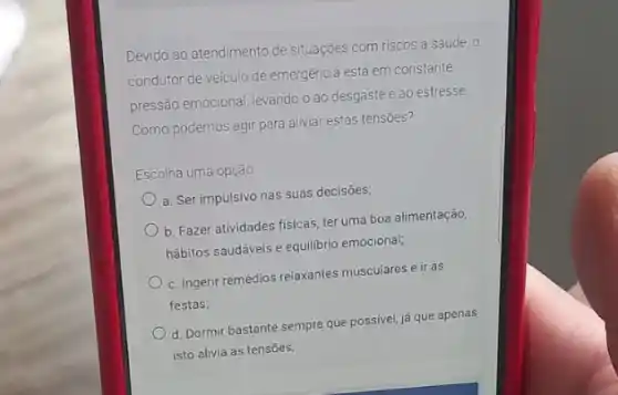 Devido ao atendimento de Situações com riscos a saúde, o
emergência está em constante
pressão emocional, levando-o ao desgaste e ao estresse
Como podemos agir para aliviar estas tensoes?
Escolha uma opção
a. Ser impulsivo nas suas decisōes;
b. Fazer atividades fisicas ter uma boa alimentação,
hábitos saudáveis e equilibrio emocional;
c. Ingerir remédios relaxantes musculares e ir às
festas;
d. Dormir bastante sempre que possivel, já que apenas
isto alivia as tensões;