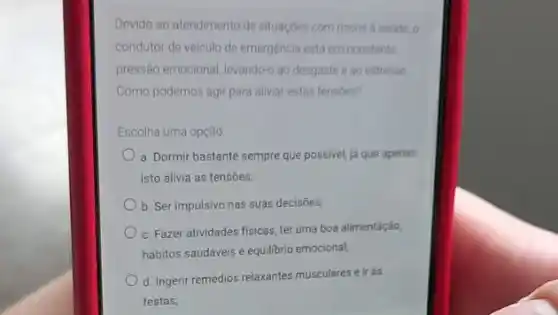 Devido ao atendimento de situaçoes com riscos a saude, o
condutor de veiculo de emergencia está em constante
pressão emocional, levando-ao desgaste e ao estresse
Como podemos agir para aliviar estas tensoes?
Escolha uma opção
a. Dormir bastante sempre que possivel, já que apenas
isto alivia as tensões;
b. Ser impulsivo nas suas decisoes,
c. Fazer atividades fisicas ter uma boa alimentação,
hábitos saudáveis e equilibrio emocional;
d. Ingerir remédios relaxantes musculares e ir às
festas;