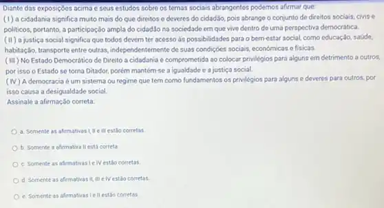 Diante das exposições acima e seus estudos sobre os temas sociais abrangentes podemos afirmar que:
(1) a cidadania significa muito mais do que direitos e deveres do cidadão, pois abrange o conjunto de direitos sociais, civis e
politicos, portanto, a participação ampla do cidadão na sociedade em que vive dentro de uma perspectiva democrática.
(II) a justiça social significa que todos devem ter acesso ás possibilidades para o bem-estar social, como educação, saúde,
habitação, transporte entre outras independentemente de suas condigióes sociais, económicas e fisicas.
(III) No Estado Democrático de Direito a cidadania é comprometida ao colocar privilégios para alguns em detrimento a outros.
por isso o Estado se torna Ditador, porém mantém-se a igualdade e a justiça social.
(IV) A democracia é um sistema ou regime que tem como fundamentos os privilégios para alguns e deveres para outros, por
isso causa a desigualdade social.
Assinale a afirmação correta.
a. Somente as afirmativas I, II e III estão corretas.
b. Somente a afirmativa II está correta.
c. Somente as afirmativasi IV estão corretas
d. Somente as afirmativas II III e IV estǎo corretas.
e. Somente as afirmativas Iell estão corretas.