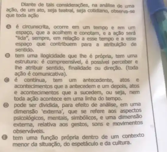 Diante de tais considerações, na análise de uma
ação, de um ato,seja teatral, seja cotidiano, observa -se
que toda ação
A é circunscrita , ocorre em um tempo e em um
espaço, que a acolhem e conotam, e a ação será
"lida", sempre,em relacão a esse tempo e a esse
espaço que contribuem para a atribulção de
sentido.
(B) tem uma ilogicidade que lhe é própria tem uma
estrutura: é compreensivel, é possivel perceber e
the atribuir sentido finalidade ou direção. (toda
ação é comunicativa).
c é continua tem um antecedente atos e
acontecimentos que a antecedem e um depois, atos
e acontecimentos que a sucedem,ou seja, nem
toda ação acontece em uma linha do tempo.
D pode ser dividida, para efeito de análise em uma
dimensão 'externa', que se refere aos aspectos
psicológicos mentais,simbólicos,e uma dimensão
externa,relativa aos gestos, sons e movimentos
observáveis.
E tem uma função própria dentro de um contexto
menor da situação, do espetáculo e da cultura.