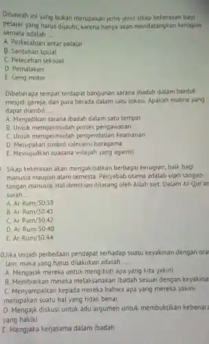 Dibawah ini yang bukan merupakan jenis-jenis sikap kekerasan bagi
pelajar yang harus dijauhi, karena hanya akan mendatangkan kerugian
semata adalah __
A. Perkelahian antar pelajar
B. Santunan social
C. Pelecehan seksual
D. Pemalakan
E. Geng motor
Dibeberapa tempat terdapat bangunan sarana ibadah dalam bentuk
mesjid, gereja, dan pura berada dalam satu lokasi. Apakah makna yang
dapat diambil __
A. Menjadikan sarana ibadah dalam satu tempat
B. Untuk mempermudah proses pengawasan
C. Untuk mempermudah pengendalian keamanan
D. Merupakan simbol toleransi beragama
E. Mewujudkan suasana wilayah yang agamis
. Sikap kekerasan akan mengakibatkan berbaga kerugian, baik bagi
manusia maupun alam semesta. Penyebab utama adalah ulah tangan-
tangan manusia. Hal demikian dilarang oleh Allah swt. Dalam Al -Our'an
surah __
A Ar-Rum/30:39
B Ar-Rum/30:41
C. ArRum/30:42
D Ar-Rum/30:40
E Ar-Rum/30:44
0Jika terjadi perbedaan pendapat terhadap suatu keyakinan dengan oral
lain, maka yang harus dilakukan adalah __
A. Mengajak mereka untuk mengikuti apa yang kita yakini
B. Membiarkan mereka melaksanakan ibadah sesuai dengan keyakina
C. Menyampaikan kepada mereka bahwa apa yang mereka yakini
merupakan suatu hal yang tidak benar
D. Mengajk diskusi untuk adu argumen untuk membuktikan kebenar
yang hakiki
E. Mengjaka kerjasama dalam ibadah