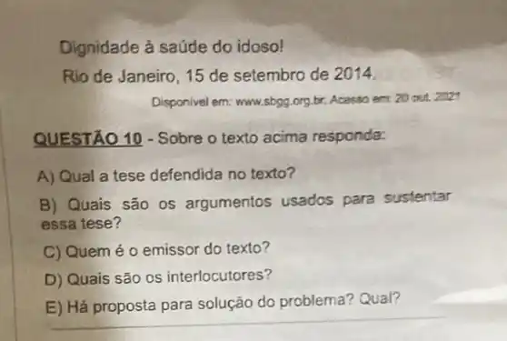 Dignidade à saúde do idoso!
Rio de Janeiro, 15 de setembro de 2014.
Disponivel em: www.sbgg.org br. Acasso em:20 out 2027
QUESTÃO 10 - Sobre o texto acima responda:
A) Qual a tese defendida no texto?
B) Quais são os argumentos usados para sustentar
essa tese?
C) Quem é 0 emissor do texto?
D) Quais são os interlocutores?
E) Há proposta para solução do problema?Qual?