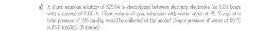 a) A dilute aqueous solution of K2SO4 is electrolyzed between platipum electrodes for 8.00 bours
with a current of 2.00 A. UShat volume of gas, saturated with water vapor at 25^circ C and at a
total pressure of 745 ropplig, would be collected at the anode? (Vapor pressure of water at 25^circ C
is 23.8mmHg) (5 marks)