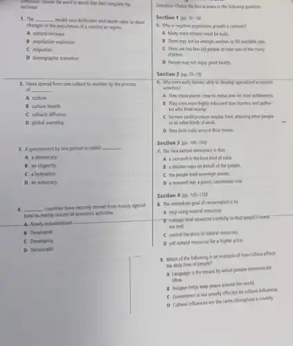 Directions: Choose the word of words that best complete the
sentence.
1. The __
model uses birthrates and death rates to show
changes in the population of a country or region.
A natural increase
B population explosion
C migration
D demographic transition
2. Ideas spread from one culture to another by the process
of __
A culture
B culture hearth
C cultural diffusion
D global warming
3. A government by one person is called __
A a democracy
B an oligarchy
C a federation
D an autocracy
4. __ countries have recently moved from mainly agricul-
tural to mainly industrial economic activities.
A-Newly-industrialized
B Developed
C Developing
D Democratic
Directions: Choose the best answers to the following questions.
Section 1 pp. 70 -74)
5. Why is negative population growth a concern?
A Mary more schools must be built.
B There may not be enough workers to fill available jobs.
C There are too few old people to take care of the marry
children.
D People may not enjoy good health.
Section 2 (pp. 7579
6. Why were early farmers able to develop specialized economic
activities?
A. They chose places close to metal ores for their settlements.
B They were more highly educated than hunters and gather-
ers who lived nearby.
C Farmers could produce surplus food, allowing other people
to do other kinds of work.
D They built walls around their towns.
Section 3 (pp 100-104)
7. The idea behind democracy is that
A a monarch is the best kind of ruler.
B a dictator rules on behalf of the people.
C the people hold sovereign power.
D a monarch has a purely ceremonial role.
Section 4 (pp. 105-1109
8. The immediate goal of conservation is to
A stop using natural resources.
- It managerital resourcescarefully yo that people's needs
are met.
C control the price of natural resources.
D sell natural resources for a higher price.
9. Which of the following is an example of how culture affects
the daily lives of people?
A Language is the means by which people communicate
ideas.
B Religion helps keep peace around the world.
C Government is not usually affected by cultural influences.
D Cultural influences are the same throughout a country.