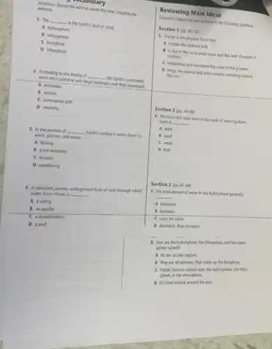 Directions: Choose the word or words that best complete the
sentence.
1. The __ - Is the Earth's land or crust.
A hydrosphere
B atmosphere
C biosphere
D lithosphere
2. According to the theory of __ the Earth's continents
were once joined in one large landmass and then separated.
A evolution
B motion
C continental drit
D relativity
3. In the process cf __ Farth's surface is worn down by
wind, glaciers, and water.
A folding
B plate tectonics
C erosion
D weathering
4. A saturated, porous underground layer of rock through which
water flows slowly is
__
A a spring
B an aquifer
C a desalinization
D apool
Reviewing Main Ideas
Directions Choose the best answers to the following questions.
Section 1 (pp. 30-23)
5. Gravity is the physical force that
A creates the asteroid belt.
B. is due to the sun's small mass and the lack of matter it
contains.
C establishes and maintains the order of the planets.
D keeps the planets and other objects revolving around
the sun.
Section 2 (pp. 34-40)
6. The force that does most of the work of wearing dawn
Earth is __
A. wind
B sand
C water
D heat
Section 3 (pa (1)-44)
7. The total amount of water in the bydrosphere generally
__
A decreases
B increases
C stays the same
8. How are the hydrosphere, the lithosphere, and the atmo-
sphere related?
A All are circular regions.
B They are all elements that make up the biosphere.
C People have no contest over the hydresphere, the licho
or the atmosphere.
D All three revolve around the sun.