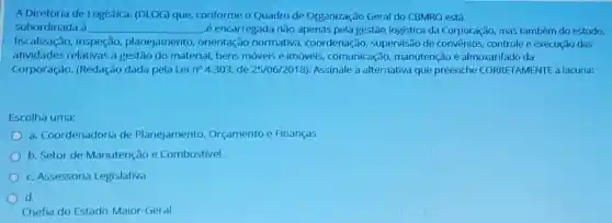 A Diretoria de Logistica (DLOG) que, conforme o Quadro de Organização Geral do CBMRO está
subordinada d __ é encarregada não apenas pela gestão logistica da Corporação, mas também do estudo.
fiscalização, inspeção,planejamento orientação normativa , coordenação, supervisão de convenios, controle e execução das
atividades relativas a gestão do material, bens móveis e imóveis comunicação, manutençã o e almoxarifado da
Corporação. (Redação dada pela Lein 4.303,de 25/06/2018) Assinale a alternativa que preenche CORRETAMENTE a lacuna:
Escolha uma:
a. Coordenadoria de Planejamento Orçamento e Finanças
b. Setor de Manutenção e Combustivel
c. Assessoria Legislativa
d.
Chefia do Estado-Maior Geral