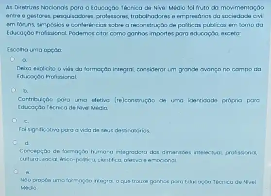 As Diretrizes Nacionais para a Educação Técnica de Nivel Médio fol fruto da movimentaçáo
entre e gestores, pesquisadores professores, trabalhadores e empresários da sociedade civil
em fóruns, simpósios e conferências sobre a reconstrução de politicas públicas em torno da
Educação Profissional Podemos citar como ganhos importes para educaçáo exceto:
Escolha uma opção:
a
Deixa explicito o viés da formaçáo integral considerar um grande avanço no campo da
Educaçáo Profissional.
b.
Contribuição para uma efetiva (re)construção de uma identidade própria para
Educação Técnica de Nivel Médio.
C.
Foi significativa para a vida de seus destinatários.
d.
Concepção de formação humana integradora das dimensóes intelectual profissional,
cultural, social, ético-politica cientifica, afetiva e emocional.
e.
NGo propoe uma formaçáo integral, o que trouxe ganhos para Educaçáo Técnica de Nivel
Médio.