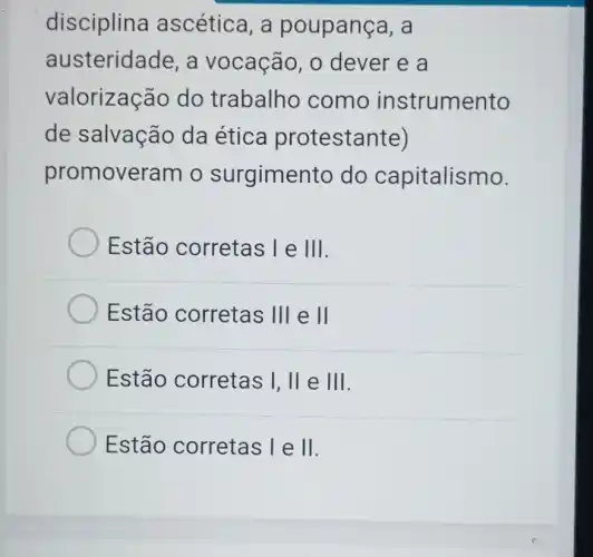 disciplina ascética, a poupança, a
austeridade , a vocação, o dever e a
valorização do trabalho como instrumento
de salvação da ética protestante)
promoveram o surgimento do capitalismo.
Estão corretas I e Vert vert 
Estão corretas Vert vert  e II
Estão corretas I, II e Vert vert 
Estão corretas le II