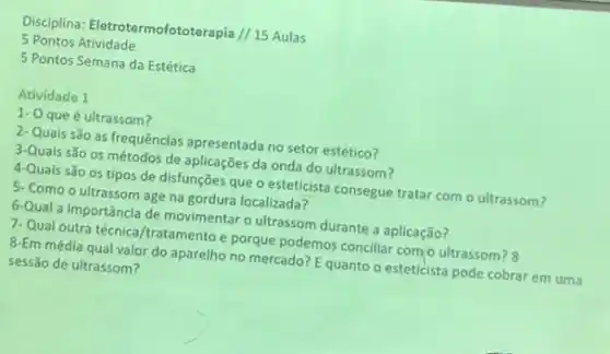 Disciplina: Eletrotermofototera pia // 15 Aulas
5 Pontos Atividade
5 Pontos Semana da Estética
Atividade 1
1- Oque é ultrassom?
2-Quais são as frequências apresentada no setor estético?
3-Quais são os métodos de aplicações da onda do ultrassom?
4-Quais são os tipos de disfunções que o esteticista consegue tratar com o ultrassom?
5. Como o ultrassom age na gordura localizada?
6-Qual a importância de movimentar o ultrassom durante a aplicação?
7-Qual outra técnica /tratamento e porque podemos conciliar com o ultrassom?8
8-Em média qual valor do aparelho no mercado?Equanto o esteticista pode cobrar em uma
sessão de ultrassom?