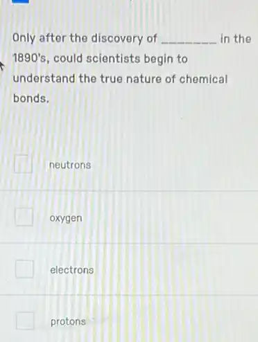 Only after the discovery of __ in the
1890's could scientists begin to
understand the true nature of chemical
bonds.
neutrons
oxygen
electrons
protons