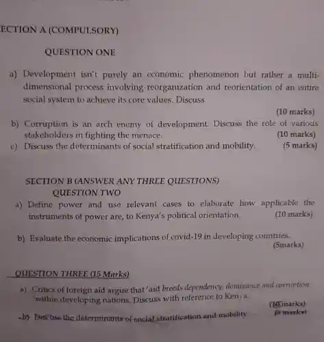 by Discuss the determinants of vocial stratification and-mobility
ECTION A (COMPULSORY)
QUESTION ONE
a)Development isn't purely an economic phenomenon but rather a multi-
dimensional process involving reorganizatio and reorientation of an entire
social system to achieve its core values . Discuss
(10 marks)
b)Corruption is an arch enemy of development.Discuss the role of various
stakeholders in fighting the menace.
(10 marks)
c) Discuss the determinant s of social stratification and mobility.
(5 marks)
SECTION B (ANSWER ANY THREE QUESTIONS)
QUESTION TWO
a) Define power and use relevant cases to elaborate how applicable the
instruments of power are to Kenya's political orientation.
(10 marks)
b) Evaluate the economic implications of covid-19 in developing countries.
(5marks)
QUESTION THREE (15 Marks)
a) Critics of foreign aid argue that 'aid breeds dependency,dominance and corruption
within developing nations . Discuss with reference to Kenya.
(16marks)
is marks)