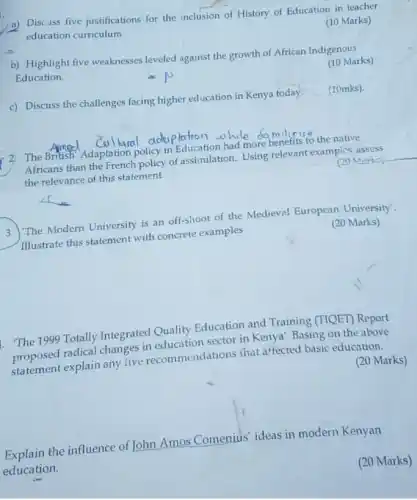 a) Discuss five justifications' for the inclusion of History of Education in teacher
education curriculum
(10 Marks)
b) Highlight five weaknesses leveled against the growth of African Indigenous
Education.
(10 Marks)
c) Discuss the challenges facing higher education in Kenya today. (10mks).
2 The British Adaptation policy in Education had more benefits to the native
Africans than the French policy of assimilation. Using relevant exampics, assess
the relevance of this statement
(20 Marks)
3. The Modern University is an off-shoot of the Medieval European University'.
Illustrate this statement with concrete examples
(20 Marks)
"The 1999 Totally Integrated Quality Education and Training (TIQET) Report
proposed radical changes in education sector in Kenya'. Basing on the above
statement explain any live recommendations that affected basic education.
(20 Marks)
Explain the influence of John Amos Comenius ideas in modern Kenyan
education.
(20 Marks)