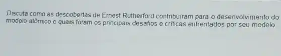 Discuta como as descobertas de Ernest Rutherford contribuíram para o desenvolvimento do
modelo atômico e quais foram os principais desafios e criticas enfrentados por seu modelo