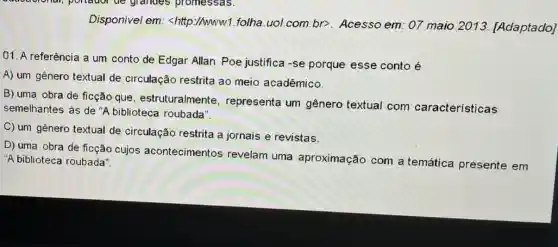 Disponivel em <http://www1.folha uol.com.br>Acesso em: 07 maio 2013 [Adaptado]
01. A referência a um conto de Edgar Allan Poe justifica -se porque esse conto é
A) um gênero textual de circulação restrita ao meio acadêmico.
B) uma obra de ficção que estruturalmente , representa um gênero textual com características
semelhantes as de "A biblioteca roubada".
C) um gênero textual de circulação restrita a jornais e revistas.
D) uma obra de ficção cujos acontecimentos revelam uma aproximação com a temática presente em
"A biblioteca roubada"