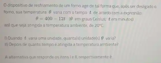 dispositivo de resfriamento de um forno age de tal forma que , apos ser desligado o
forno, sua temperatura Theta  varia com o tempo t de acordo com a expressão:
Theta =400-12t Theta  em graus Celsius;t em minutos)
até que seja atingida a temperatura ambiente,de 20^circ C
I) Quando t varia uma unidade quanta(s)unidade(s) Theta  varia?
II) Depois de quanto tempo é atingida a temperatura ambiente?
A alternativa que responde os itens le I, respectivamente é: