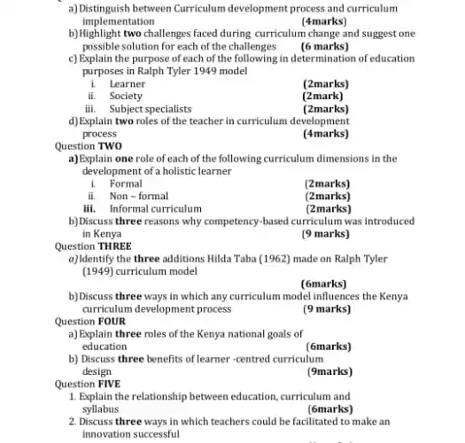 a) Distinguish between Curriculum development process and curriculum
implementation
(4marks)
b)Highlight two challenges faxed during curriculum change and suggest one
possible solution for each of the challenges
(6 marks)
c) Explain the purpose of each of the following in determination of education
purposes in Ralph Tyler 1949 model
i. Learner
(2marks)
ii. Society
(2mark)
iii. Subject specialists
(2marks)
d)Explain two roles of the teacher in curriculum development
process
(4marks)
Question TWO
a)Explain one role of each of the following curriculum dimensions in the
development of a holistic learner
i. Formal
(2marks)
ii. Non-formal
(2marks)
iii. Informal curriculum
(2marks)
b) Discuss three reasons why competency-based curriculum was introduced
in Kenya
(9 marks)
Question THREE
a)Identify the three additions Hilda Taba (1962) made on Ralph Tyler
(1949)curriculum model
(6marks)
b) Discuss three ways in which any curriculum model influences the Kenya
curriculum development process
(9 marks)
Question FOUR
a) Explain three roles of the Kenya national goals of
education
(6marks)
b) Discuss three benefits of learner-centred curriculum
design
(9marks)
Question FIVE
1. Explain the relationship between education, curriculum and
syllabus
(6marks)
2. Discuss three ways in which teachers could be facilitated to make an
innovation successful