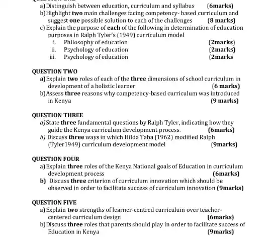 a) Distinguish between education , curriculum and syllabus
(6marks)
b)Highlight two main challenges facing competency-based curriculum and
suggest one possible solution to each of the challenges
(8 marks)
c) Explain the purpose of each of the following in determination of education
purposes in Ralph Tyler's (1949)curriculum model
i. Philosophy of education
(2marks)
ii. Psychology of education
(2marks)
iii. Psychology of education
(2marks
QUESTION TWO
a)Explain two roles of each of the three dimensions of school curriculum in
development of a holistic learner
(6 marks)
b) Assess three reasons why competency-hased curriculum was introduced
in Kenya
(9 marks)
QUESTION THREE
a)State three fundamental questions by Ralph Tyler, indicating how they
guide the Kenya curriculum development process.
(6marks)
b) Discuss three ways in which Hilda Taba (1962) modified Ralph
(Tyler1949) curriculum development model
(9marks)
QUESTION FOUR
a) Explain three roles of the Kenya National goals of Education in curriculum
development process
(6marks)
b) Discuss three criterion of curriculum innovation which should be
observed in order to facilitate success of curriculum innovation (9marks)
QUESTION FIVE
a) Explain two strengths of learner -centred curriculum over teacher-
centered curriculum design
(6marks)
b) Discuss three roles that parents should play in order to facilitate success of
Education in Kenya
(9marks)