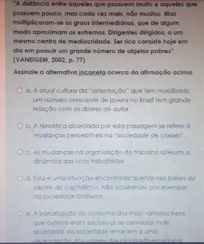 "A distâncio entre aqueles que possuem muito e aqueles que
possuem pouco, mas cada vez mais não mudou . Mas
multiplicaram -se os graus intermediários que de algum
modo aproximam os extremos . Dirigentes dirigidos, a um
mesmo centro de mediocridade . Ser rico consiste hoje em
dia em possuir um grande número de objetos pobres".
(VANEIGEM , 2002, p. 77)
Assinale a alternativo incorreta acerca da afirmacão acima.
a. A atual cultura da "ostentação "que tem mobilizado
um número crescente de jovens no Brasil tem grande
relação com os dizeres do autor
b. A temática abordada por esta passagem se refere à
mudancas perceptiveis na "sociedade de classes".
c. As mudancas na organização do trabalho alteram a
dinâmica das lutas trabalhistas
d. Esta é uma situação encontrada apenas nos palses do
centro do capitalismo,nǎo ocorrendo, por exemplo;
nasociedade brasileira
e. A banalização :00 do consumo dos mais variados bens
que outrora eram exclusivos as camadas das mais
abastadas da s sociedade remetem a uma
dearadacão dosvolores das nronrias mercadorias